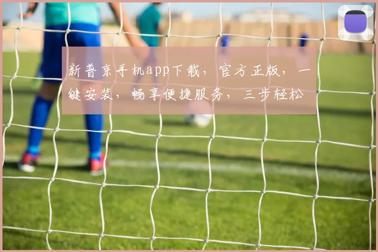 新普京手机app下载，官方正版，一键安装，畅享便捷服务，三步轻松获取