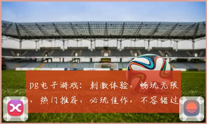 pg电子游戏：刺激体验，畅玩无限，热门推荐，必玩佳作，不容错过