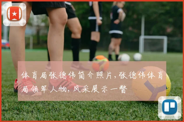 体育局张德伟简介照片,张德伟体育局领军人物,风采展示一瞥