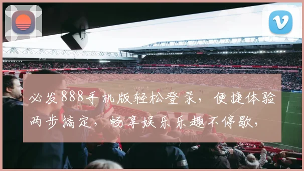 必发888手机版轻松登录，便捷体验两步搞定，畅享娱乐乐趣不停歇，安全可靠