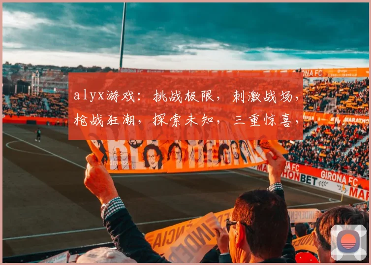 alyx游戏：挑战极限，刺激战场，枪战狂潮，探索未知，三重惊喜，不容错过