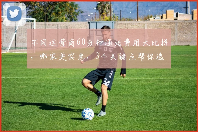 不同运营商60分钟通话费用大比拼，哪家更实惠，3个关键点帮你选