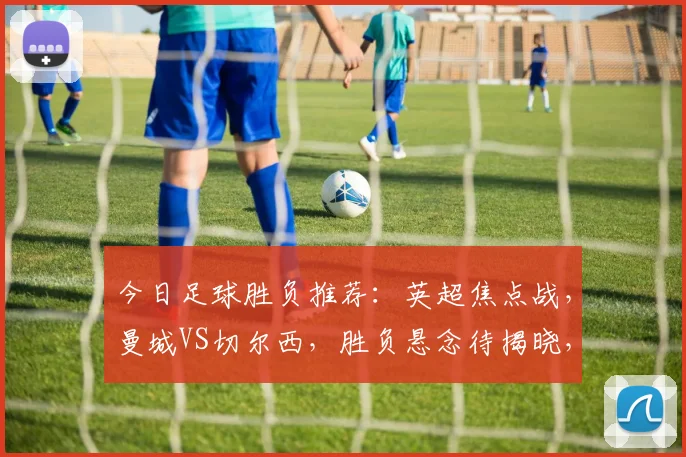 今日足球胜负推荐：英超焦点战，曼城VS切尔西，胜负悬念待揭晓，哪队能笑到最后